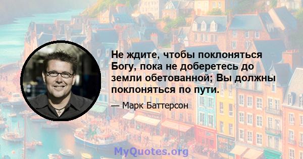 Не ждите, чтобы поклоняться Богу, пока не доберетесь до земли обетованной; Вы должны поклоняться по пути.