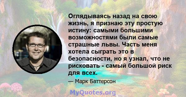 Оглядываясь назад на свою жизнь, я признаю эту простую истину: самыми большими возможностями были самые страшные львы. Часть меня хотела сыграть это в безопасности, но я узнал, что не рисковать - самый большой риск для