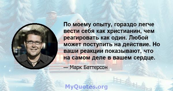 По моему опыту, гораздо легче вести себя как христианин, чем реагировать как один. Любой может поступить на действие. Но ваши реакции показывают, что на самом деле в вашем сердце.