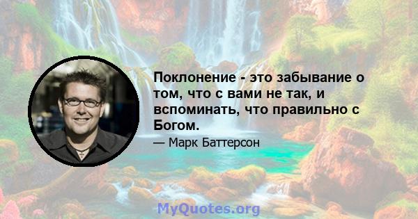 Поклонение - это забывание о том, что с вами не так, и вспоминать, что правильно с Богом.