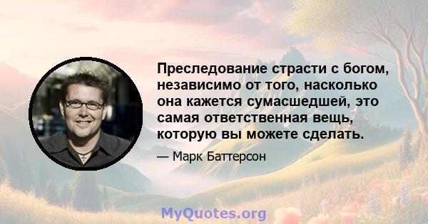 Преследование страсти с богом, независимо от того, насколько она кажется сумасшедшей, это самая ответственная вещь, которую вы можете сделать.