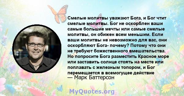 Смелые молитвы уважают Бога, и Бог чтит смелые молитвы. Бог не оскорблен ваши самые большие мечты или самые смелые молитвы, он обижен всем меньшим. Если ваши молитвы не невозможно для вас, они оскорбляют Бога- почему?