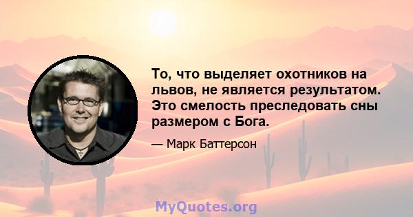 То, что выделяет охотников на львов, не является результатом. Это смелость преследовать сны размером с Бога.