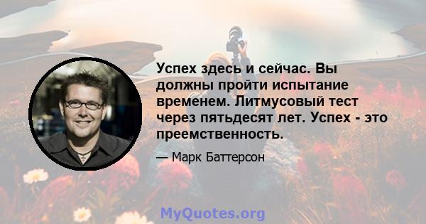 Успех здесь и сейчас. Вы должны пройти испытание временем. Литмусовый тест через пятьдесят лет. Успех - это преемственность.