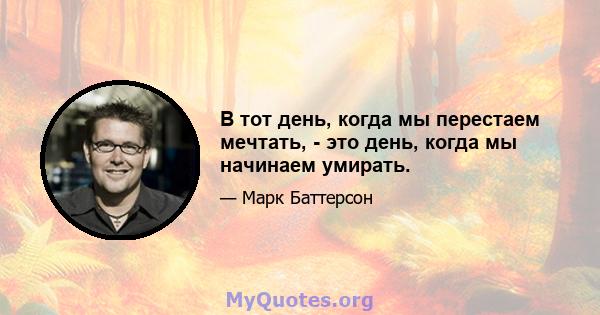 В тот день, когда мы перестаем мечтать, - это день, когда мы начинаем умирать.