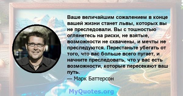 Ваше величайшим сожалением в конце вашей жизни станет львы, которых вы не преследовали. Вы с тошностью оглянетесь на риски, не взятые, возможности не схвачены, и мечты не преследуются. Перестаньте убегать от того, что