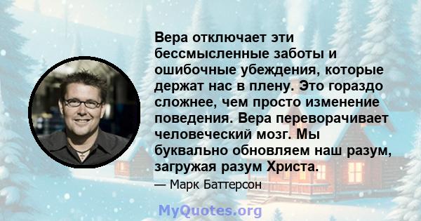 Вера отключает эти бессмысленные заботы и ошибочные убеждения, которые держат нас в плену. Это гораздо сложнее, чем просто изменение поведения. Вера переворачивает человеческий мозг. Мы буквально обновляем наш разум,