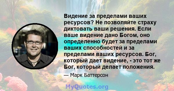 Видение за пределами ваших ресурсов? Не позволяйте страху диктовать ваши решения. Если ваше видение дано Богом, оно определенно будет за пределами ваших способностей и за пределами ваших ресурсов. Бог, который дает