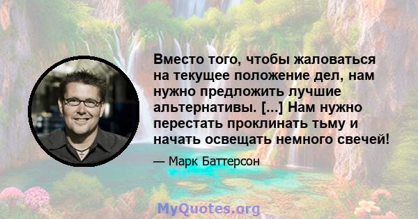 Вместо того, чтобы жаловаться на текущее положение дел, нам нужно предложить лучшие альтернативы. [...] Нам нужно перестать проклинать тьму и начать освещать немного свечей!