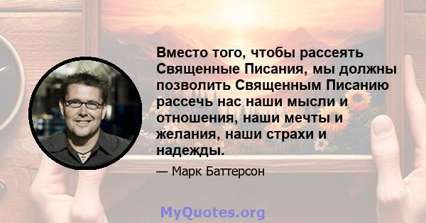 Вместо того, чтобы рассеять Священные Писания, мы должны позволить Священным Писанию рассечь нас наши мысли и отношения, наши мечты и желания, наши страхи и надежды.