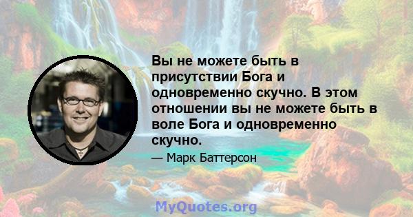 Вы не можете быть в присутствии Бога и одновременно скучно. В этом отношении вы не можете быть в воле Бога и одновременно скучно.