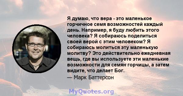 Я думаю, что вера - это маленькое горчичное семя возможностей каждый день. Например, я буду любить этого человека? Я собираюсь поделиться своей верой с этим человеком? Я собираюсь молиться эту маленькую молитву? Это