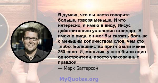 Я думаю, что вы часто говорите больше, говоря меньше. И что интересно, я имею в виду, Иисус действительно установил стандарт. Я имею в виду, он мог бы сказать больше с меньшим количеством слов, чем кто -либо.