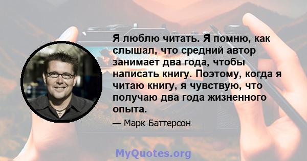 Я люблю читать. Я помню, как слышал, что средний автор занимает два года, чтобы написать книгу. Поэтому, когда я читаю книгу, я чувствую, что получаю два года жизненного опыта.