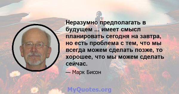 Неразумно предполагать в будущем ... имеет смысл планировать сегодня на завтра, но есть проблема с тем, что мы всегда можем сделать позже, то хорошее, что мы можем сделать сейчас.