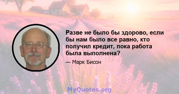 Разве не было бы здорово, если бы нам было все равно, кто получил кредит, пока работа была выполнена?