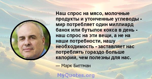 Наш спрос на мясо, молочные продукты и утонченные углеводы - мир потребляет один миллиард банок или бутылок кокса в день - наш спрос на эти вещи, а не на наши потребности, нашу необходимость - заставляет нас потреблять