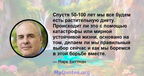 Спустя 50-100 лет мы все будем есть растительную диету. Происходит ли это с помощью катастрофы или мирной устойчивой жизни, основано на том, делаем ли мы правильный выбор сейчас и как мы боремся в этой борьбе вместе.