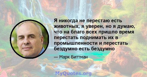 Я никогда не перестаю есть животных, я уверен, но я думаю, что на благо всех пришло время перестать поднимать их в промышленности и перестать бездумно есть бездумно