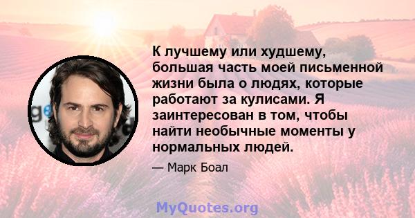 К лучшему или худшему, большая часть моей письменной жизни была о людях, которые работают за кулисами. Я заинтересован в том, чтобы найти необычные моменты у нормальных людей.