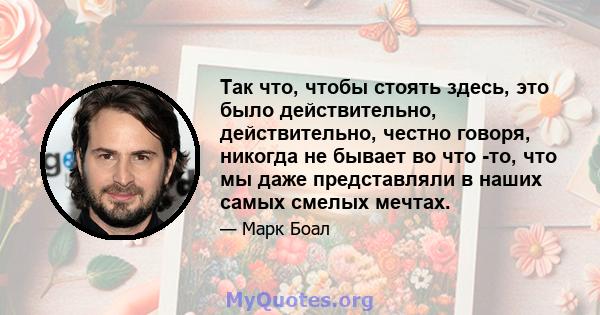 Так что, чтобы стоять здесь, это было действительно, действительно, честно говоря, никогда не бывает во что -то, что мы даже представляли в наших самых смелых мечтах.