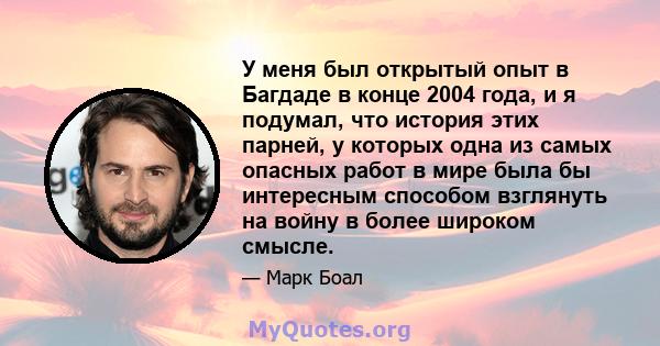 У меня был открытый опыт в Багдаде в конце 2004 года, и я подумал, что история этих парней, у которых одна из самых опасных работ в мире была бы интересным способом взглянуть на войну в более широком смысле.