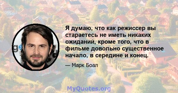 Я думаю, что как режиссер вы стараетесь не иметь никаких ожиданий, кроме того, что в фильме довольно существенное начало, в середине и конец.