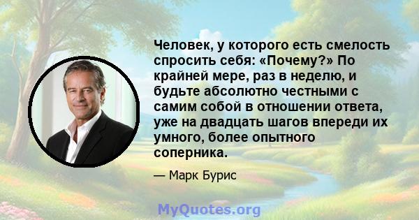 Человек, у которого есть смелость спросить себя: «Почему?» По крайней мере, раз в неделю, и будьте абсолютно честными с самим собой в отношении ответа, уже на двадцать шагов впереди их умного, более опытного соперника.