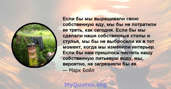 Если бы мы выращивали свою собственную еду, мы бы не потратили ее треть, как сегодня. Если бы мы сделали наши собственные столы и стулья, мы бы не выбросили их в тот момент, когда мы изменили интерьер. Если бы нам