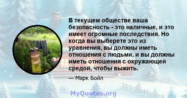 В текущем обществе ваша безопасность - это наличные, и это имеет огромные последствия. Но когда вы выберете это из уравнения, вы должны иметь отношения с людьми, и вы должны иметь отношения с окружающей средой, чтобы