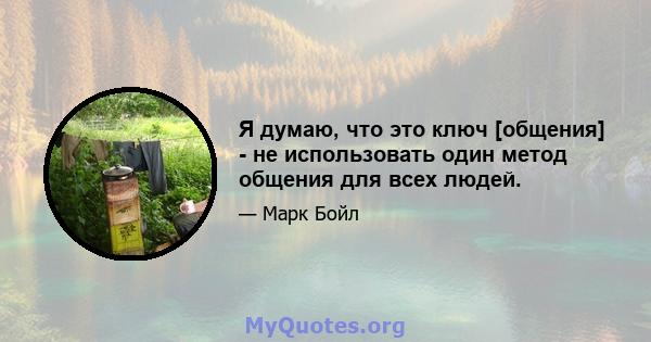 Я думаю, что это ключ [общения] - не использовать один метод общения для всех людей.