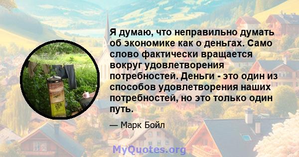 Я думаю, что неправильно думать об экономике как о деньгах. Само слово фактически вращается вокруг удовлетворения потребностей. Деньги - это один из способов удовлетворения наших потребностей, но это только один путь.