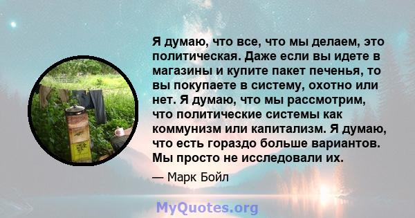 Я думаю, что все, что мы делаем, это политическая. Даже если вы идете в магазины и купите пакет печенья, то вы покупаете в систему, охотно или нет. Я думаю, что мы рассмотрим, что политические системы как коммунизм или