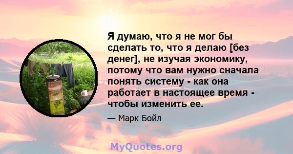 Я думаю, что я не мог бы сделать то, что я делаю [без денег], не изучая экономику, потому что вам нужно сначала понять систему - как она работает в настоящее время - чтобы изменить ее.