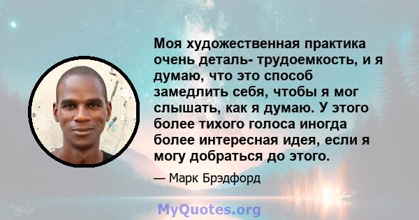 Моя художественная практика очень деталь- трудоемкость, и я думаю, что это способ замедлить себя, чтобы я мог слышать, как я думаю. У этого более тихого голоса иногда более интересная идея, если я могу добраться до