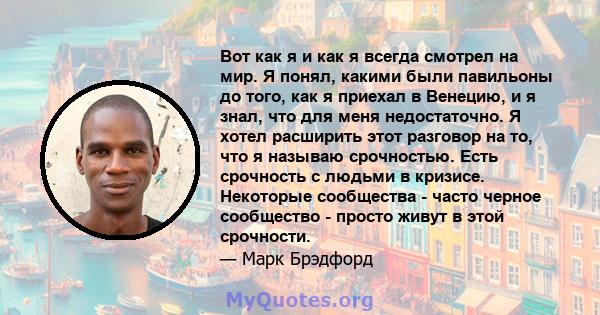 Вот как я и как я всегда смотрел на мир. Я понял, какими были павильоны до того, как я приехал в Венецию, и я знал, что для меня недостаточно. Я хотел расширить этот разговор на то, что я называю срочностью. Есть