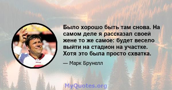 Было хорошо быть там снова. На самом деле я рассказал своей жене то же самое: будет весело выйти на стадион на участке. Хотя это была просто схватка.