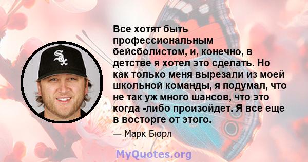 Все хотят быть профессиональным бейсболистом, и, конечно, в детстве я хотел это сделать. Но как только меня вырезали из моей школьной команды, я подумал, что не так уж много шансов, что это когда -либо произойдет. Я все 