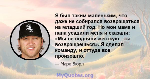 Я был таким маленьким, что даже не собирался возвращаться на младший год. Но мои мама и папа усадили меня и сказали: «Мы не подняли жесткую - ты возвращаешься». Я сделал команду, и оттуда все произошло.