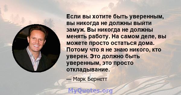 Если вы хотите быть уверенным, вы никогда не должны выйти замуж. Вы никогда не должны менять работу. На самом деле, вы можете просто остаться дома. Потому что я не знаю никого, кто уверен. Это должно быть уверенным, это 