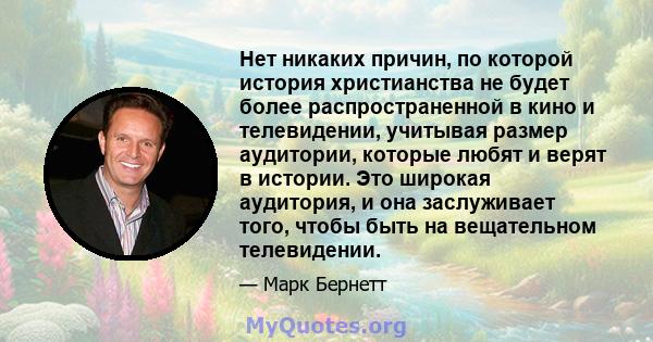 Нет никаких причин, по которой история христианства не будет более распространенной в кино и телевидении, учитывая размер аудитории, которые любят и верят в истории. Это широкая аудитория, и она заслуживает того, чтобы