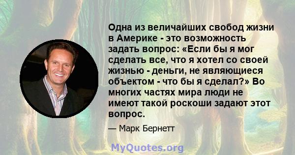 Одна из величайших свобод жизни в Америке - это возможность задать вопрос: «Если бы я мог сделать все, что я хотел со своей жизнью - деньги, не являющиеся объектом - что бы я сделал?» Во многих частях мира люди не имеют 