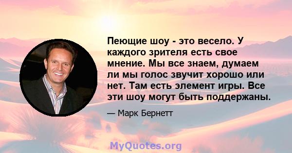 Пеющие шоу - это весело. У каждого зрителя есть свое мнение. Мы все знаем, думаем ли мы голос звучит хорошо или нет. Там есть элемент игры. Все эти шоу могут быть поддержаны.