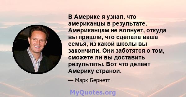 В Америке я узнал, что американцы в результате. Американцам не волнует, откуда вы пришли, что сделала ваша семья, из какой школы вы закончили. Они заботятся о том, сможете ли вы доставить результаты. Вот что делает