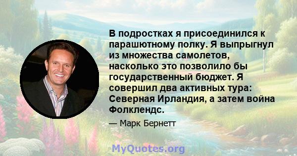 В подростках я присоединился к парашютному полку. Я выпрыгнул из множества самолетов, насколько это позволило бы государственный бюджет. Я совершил два активных тура: Северная Ирландия, а затем война Фолклендс.