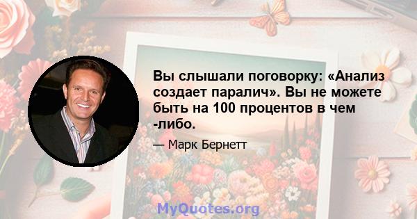 Вы слышали поговорку: «Анализ создает паралич». Вы не можете быть на 100 процентов в чем -либо.