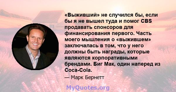 «Выживший» не случился бы, если бы я не вышел туда и помог CBS продавать спонсоров для финансирования первого. Часть моего мышления о «выжившем» заключалась в том, что у него должны быть награды, которые являются