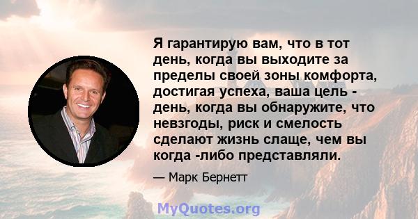 Я гарантирую вам, что в тот день, когда вы выходите за пределы своей зоны комфорта, достигая успеха, ваша цель - день, когда вы обнаружите, что невзгоды, риск и смелость сделают жизнь слаще, чем вы когда -либо