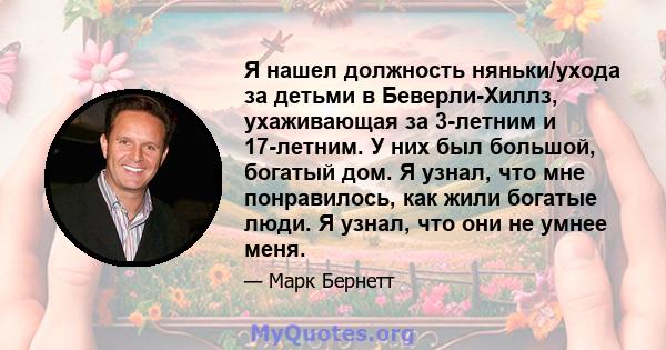 Я нашел должность няньки/ухода за детьми в Беверли-Хиллз, ухаживающая за 3-летним и 17-летним. У них был большой, богатый дом. Я узнал, что мне понравилось, как жили богатые люди. Я узнал, что они не умнее меня.