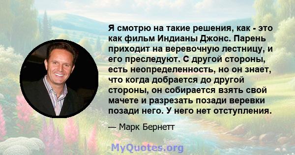 Я смотрю на такие решения, как - это как фильм Индианы Джонс. Парень приходит на веревочную лестницу, и его преследуют. С другой стороны, есть неопределенность, но он знает, что когда добрается до другой стороны, он